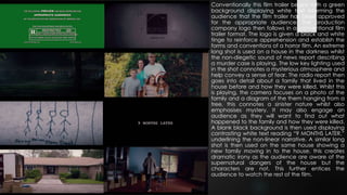 Conventionally this film trailer begins with a green
background displaying white text informing the
audience that the film trailer has been approved
for the appropriate audience. The production
company logo then follows in a conventional film
trailer format. The logo is given a black and white
tinge to reinforce apprehension and establish the
forms and conventions of a horror film. An extreme
long shot is used on a house in the darkness whilst
the non-diegetic sound of news report describing
a murder case is playing. The low key lighting used
in the shot connotes a mysterious atmosphere and
help convey a sense of fear. The radio report then
goes into detail about a family that lived in the
house before and how they were killed. Whilst this
is playing, the camera focuses on a photo of the
family and a diagram of the them hanging from a
tree, this connotes a sinister nature whilst also
emphasises mystery. It may also engage an
audience as they will want to find out what
happened to the family and how they were killed.
A blank black background is then used displaying
contrasting white text reading “9 MONTHS LATER,”
underlining the non-linear narrative. A similar long
shot is then used on the same house showing a
new family moving in to the house, this creates
dramatic irony as the audience are aware of the
supernatural dangers of the house but the
characters are not. This further entices the
audience to watch the rest of the film.
 