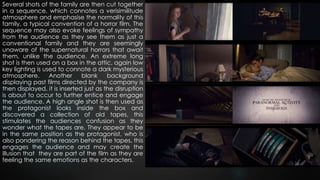 Several shots of the family are then cut together
in a sequence, which connotes a verisimilitude
atmosphere and emphasise the normality of this
family, a typical convention of a horror film. The
sequence may also evoke feelings of sympathy
from the audience as they see them as just a
conventional family and they are seemingly
unaware of the supernatural horrors that await
them, unlike the audience. An extreme long
shot is then used on a box in the attic, again low
key lighting is used to connote a dark mysterious
atmosphere. Another blank background
displaying past films directed by the company is
then displayed, it is inserted just as the disruption
is about to occur to further entice and engage
the audience. A high angle shot is then used as
the protagonist looks inside the box and
discovered a collection of old tapes, this
stimulates the audiences confusion as they
wonder what the tapes are, They appear to be
in the same position as the protagonist, who is
also pondering the reason behind the tapes, this
engages the audience and may create the
illusion that they are part of the film as they are
feeling the same emotions as the characters.
 