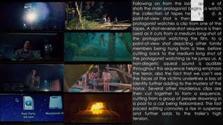 Following on from the last sequence of
shots the main protagonist begins to watch
the collection of tapes he has found. A
point-of-view shot is then used as the
protagonist watches a clip from one of the
tapes. A shot-reverse-shot sequence is then
used as it cuts from a medium long-shot of
the protagonist watching the film, to a
point-of-view shot depicting other family
members being hung from a tree, before
cutting back to the medium long shot of
the protagonist watching as he jumps us. A
non-diegetic squeal sound is audible
throughout this sequence helping emphasis
the terror, also the fact that we can’t see
the faces of the victims underlines a loss of
identity further adding to the mystery of the
horror. Several other murderous clips are
then cut together to form a sequence,
cutting from a group of people drowning in
a pool to a car being firebombed. The fast
paced editing connotes a rise in suspense
and further adds to the trailer’s high
tension.
 