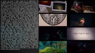 A close up shot is then used on a collection of
images pinned to a wall, these images all contain a
symbol of a supposed supernatural evil. The symbol
itself connotes a nasty aura and its constant use in
the trailer’s shots conveys the sustainment of evil.
An over-the-shoulder/high-angle is then used as the
protagonist is conversing with an individual over a
Skype call, low key lighting is again used connotes
unknown horrors. The individual on the other end of
the call appears to be delivering information about
the plot, claiming their house is haunted by a
supernatural being who “consumes the souls of
children.” Whilst this diegetic sound is audible,
several other shots are cut over the top to form a
sound bridge, a close up shot of the evil symbol Is
used, whilst a medium long shot shows a young
child seemingly drowning in a swimming pool. Not
only does this reinforce the high levels of evil
tension, the brief reference to the plot helps to
further entice the audience. Anchorage is used
when red text on a white background reads
“ONCE YOU SEE HIM,” the use of a dark red colour
not only makes the text stand out, it connotes
blood and death, highlighting to gory conventions
of a horror film trailer. Moreover, the words also
draw the audience in further. A point-of-view/close
up shot is then used on a picture being viewed by
the protagonist, the fuzzy image depicts a
creature, in a similar mould to the Grim Reaper,
hiding on the bushes. The protagonist then lowers
the image to reveal the supernatural antagonist
hiding in the bushes for real. The low-key lighting
connotes mystery and apprehension, also the
switch from the picture to real life is very swift and
makes the audience jump.
 