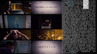 In the following shot we see a close up on the
protagonist who covers about a third of the
shot. Also we see his laptop in the shot with a
faint reflection on the supernatural
antagonist. This creates a rise in tension and
dramatic irony as the audience can see
something the character cannot, creating a
further peaks in suspense. Anchorage is then
employed again with the dark red text on a
contrasting background, emphasising death
and the corruption of innocence. Also the
phrasing of the text “NOTHING CAN SAVE
YOU,” the clichéd phrase highlights violence
and evil’s unstoppable power. A medium
long shot is then used on a painting on the
wall that is seemingly a young girl on a tyre
swing. The image is a subtle reference to
events at the start of the trailer when the
previous family were hung from a tree. It
connotes a sense of foreboding. Following
that a long shot is used on a box, similarly to
before in the trailer, it connotes isolation and
a fear of the unknown. A medium shot is then
used on a protagonist who is screaming
helping to emphasise the terror bestowed on
her whilst amplifying the supernatural
antagonists powers. A close up shot is then
used on a little girl sleeping with a drawing of
four family members hanging from a tree. This
is another reference to the family that were
hanged at the start of the trailer, connoting a
cyclic period and underlining danger and
fright. Finally another shot of anchorage is
used as the film’s title, “SINSTER,” is displayed
in the conventional red blood style text on a
white background, highlighting the
destruction of purity.
 