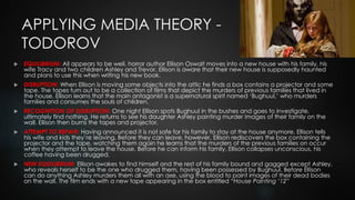 APPLYING MEDIA THEORY -
TODOROV
 EQUILIBRIUM: All appears to be well, horror author Ellison Oswalt moves into a new house with his family, his
wife Tracy and two children Ashley and Trevor. Ellison is aware that their new house is supposedly haunted
and plans to use this when writing his new book.
 DISRUPTION: When Ellison is moving some objects into the attic he finds a box contains a projector and some
tape. The tapes turn out to be a collection of films that depict the murders of previous families that lived in
the house. Ellison learns that the main antagonist is a supernatural spirit named ‘Bughuul,’ who murders
families and consumes the souls of children.
 RECOGNITION OF DISRUPTION: One night Ellison spots Bughuul in the bushes and goes to investigate,
ultimately find nothing. He returns to see his daughter Ashley painting murder images of their family on the
wall. Ellison then burns the tapes and projector.
 ATTEMPT TO REPAIR: Having announced it is not safe for his family to stay at the house anymore, Ellison tells
his wife and kids they’re leaving. Before they can leave, however, Ellison rediscovers the box containing the
projector and the tape, watching them again he learns that the murders of the previous families on occur
when they attempt to leave the house. Before he can inform his family, Ellison collapses unconscious, his
coffee having been drugged.
 NEW EQUILIBRIUM: Ellison awakes to find himself and the rest of his family bound and gagged except Ashley,
who reveals herself to be the one who drugged them, having been possessed by Bughuul. Before Ellison
can do anything Ashley murders them all with an axe, using the blood to paint images of their dead bodies
on the wall. The film ends with a new tape appearing in the box entitled “House Painting ‘12”
 