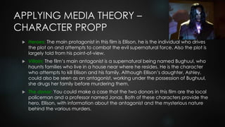 APPLYING MEDIA THEORY –
CHARACTER PROPP
 Heroes: The main protagonist in this film is Ellison, he is the individual who drives
the plot on and attempts to combat the evil supernatural force. Also the plot is
largely told from his point-of-view.
 Villain: The film’s main antagonist is a supernatural being named Bughuul, who
haunts families who live in a house near where he resides. He is the character
who attempts to kill Ellison and his family. Although Ellison’s daughter, Ashley,
could also be seen as an antagonist, working under the possession of Bughuul,
she drugs her family before murdering them.
 The donor: You could make a case that the two donors in this film are the local
policeman and a professor named Jonas. Both of these characters provide the
hero, Ellison, with information about the antagonist and the mysterious nature
behind the various murders.
 