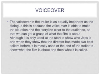 VOICEOVER 
• The voiceover in the trailer is as equally important as the 
dialogue this is because the voice over is able to make 
the situation and the storyline clear to the audience, so 
that we can get a grasp of what the film is about. 
Although it is only used at the start to show who Jess is 
and when they show that the director has made two best 
sellers before, it is mostly used at the end of the trailer to 
show what the film is about and then what it is called. 
 