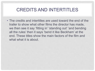 CREDITS AND INTERTITLES 
• The credits and intertitles are used toward the end of the 
trailer to show what other films the director has made, 
we then see it say ‘fitting in’ ‘standing out’ ‘and bending 
all the rules’ then it says ‘bend it like Beckham’ at the 
end. These titles show the main factors of the film and 
what what it is about. 
