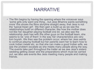 NARRATIVE 
• The film begins by having the opening where the voiceover says 
‘some girls only want one thing…but Jess Bhamra wants something 
more’ this shows the films storyline straight away, that Jess is not 
the ‘typical Asian girl’. We then gain a build up as we see the 
relationships build on different character, like how the mother does 
not like her daughter playing football one bit, we also see the 
relationship Jess has with the other guys on the football team, she 
seems to be ‘one of them’ in the way her characteristics are very 
tom boyish. We then see the problem occur, where her Jess wants 
to continue playing football but her parents want her to learn how to 
cook Indian meals etc. so that she can make a good Indian wife, we 
see the problem escalate as she meets many people along the way. 
The events take part throughout the trailer as we see Jess’s sisters 
wedding getting closer and the preparations which must be carried 
out, we also see events like Jess meeting many people and making 
friends. 
 