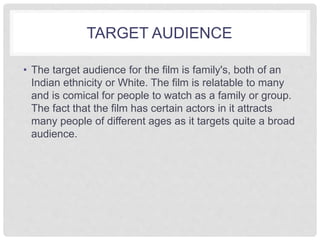 TARGET AUDIENCE 
• The target audience for the film is family's, both of an 
Indian ethnicity or White. The film is relatable to many 
and is comical for people to watch as a family or group. 
The fact that the film has certain actors in it attracts 
many people of different ages as it targets quite a broad 
audience. 
 
