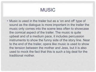 MUSIC 
• Music is used in the trailer but as a ‘on and off’ type of 
sound as the dialogue is more important in the trailer the 
music only comes into the scene less often to showcase 
the comical aspect of the trailer. The music is quite 
upbeat and of a medium pace, it includes percussion 
instruments to show the funny side of the story line. Near 
to the end of the trailer, opera like music is used to show 
the tension between the mother and Jess, but it is also 
used to mock the fact that this is such a big deal for the 
traditional mother. 
 