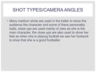 SHOT TYPES/CAMERA ANGLES 
• Many medium shots are used in the trailer to show the 
audience the character and some of there personality 
traits, close ups are used mainly of Jess as she is the 
main character, the close ups are also used to show her 
feet as when she is playing football we see her footwork 
to shoe that she is a good footballer. 
 