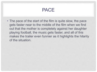 PACE 
• The pace of the start of the film is quite slow, the pace 
gets faster near to the middle of the film when we find 
out that the mother is completely against her daughter 
playing football, the music gets faster, and all of this 
makes the trailer even funnier as it highlights the hilarity 
of the situation. 
 