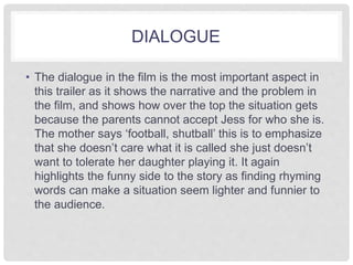 DIALOGUE 
• The dialogue in the film is the most important aspect in 
this trailer as it shows the narrative and the problem in 
the film, and shows how over the top the situation gets 
because the parents cannot accept Jess for who she is. 
The mother says ‘football, shutball’ this is to emphasize 
that she doesn’t care what it is called she just doesn’t 
want to tolerate her daughter playing it. It again 
highlights the funny side to the story as finding rhyming 
words can make a situation seem lighter and funnier to 
the audience. 
 