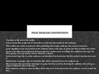 FILM TRAILER CONVENTION

•   Tag lines at the end of the trailer.
•   Name of the film at the end of the trailer to stick into the minds of the audience.
•   Film trailers are made to promote a film grabbing their target audience also used to averment.
•   genre signifiers some clues that lets the audience know what type of genre the film is within the trailer.
•   Genre is the film most important thing needed in a trailer cause its telling the audience what type the
    films going to be e.g. horror, action, comedy or drama.
•   Institutional logo this is so the audience can identify what institution the film trailer is production team
    is.
•   Release date is giving a day in which the film will be released on so the audience no.
•   Mise en scene lets you know what type of genre the film is just by showing the audience the setting or
    objects within the shot at the time
•   Brief narrative outline is what the films about due to its story line makes the audience want to watch the
    film.
 