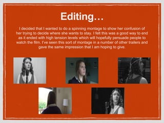 Editing…
I decided that I wanted to do a spinning montage to show her confusion of
her trying to decide where she wants to stay. I felt this was a good way to end
as it ended with high tension levels which will hopefully persuade people to
watch the film. I’ve seen this sort of montage in a number of other trailers and
gave the same impression that I am hoping to give.
 
