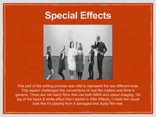 Special Effects
This part of the editing process was vital to represent the two different eras.
This aspect challenged the conventions of real film trailers and films in
general. There are not many films that use both B&W and colour imaging. On
top of the black & white effect that I added in After Effects, I made the visual
look like it’s playing from a damaged and dusty film reel.
 