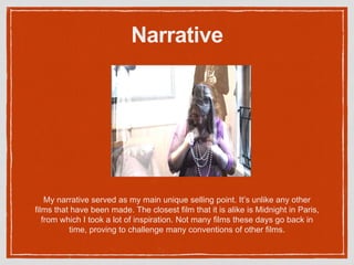 Narrative
My narrative served as my main unique selling point. It’s unlike any other
films that have been made. The closest film that it is alike is Midnight in Paris,
from which I took a lot of inspiration. Not many films these days go back in
time, proving to challenge many conventions of other films.
 