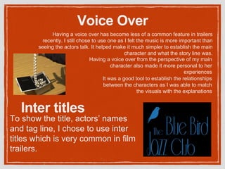 Voice Over
Having a voice over has become less of a common feature in trailers
recently. I still chose to use one as I felt the music is more important than
seeing the actors talk. It helped make it much simpler to establish the main
character and what the story line was.
Having a voice over from the perspective of my main
character also made it more personal to her
experiences
It was a good tool to establish the relationships
between the characters as I was able to match
the visuals with the explanations
To show the title, actors’ names
and tag line, I chose to use inter
titles which is very common in film
trailers.
Inter titles
 