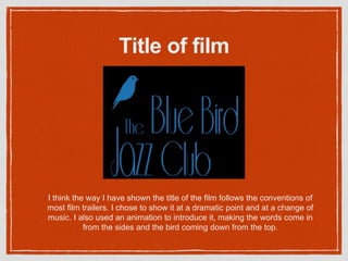 Title of film
I think the way I have shown the title of the film follows the conventions of
most film trailers. I chose to show it at a dramatic point and at a change of
music. I also used an animation to introduce it, making the words come in
from the sides and the bird coming down from the top.
 