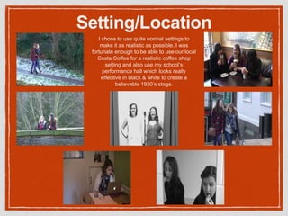 Setting/Location
I chose to use quite normal settings to
make it as realistic as possible. I was
fortunate enough to be able to use our local
Costa Coffee for a realistic coffee shop
setting and also use my school’s
performance hall which looks really
effective in black & white to create a
believable 1920’s stage.
 