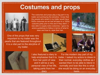 Costumes and props
The costumes and props play a big part in my
trailer and portraying the storyline. I knew that
the people who acted in my trailer would have
1920s costumes as we had all been to a 1920s
costume party prior to this and if they didn’t, I
was able to supply extra costumes. I gave my
actors guidelines to follow in terms of what to
wear and how to, style their hair.
For the modern day part of my
trailer, I asked my actors to dress in
their normal, everyday clothes as I
wanted them to be able to blend in
normally and look like this is what
she would be doing on an everyday
basis.
One of the props that was very
important to my trailer was the
pearls that are featured throughout.
It is a vital part to the storyline of
my trailer.
I also featured a diary to
help emphasise that it is
from her point of view
and it will be a very
personal view of her life,
taking parts from her
diary
 