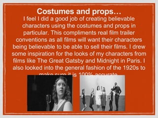Costumes and props…
I feel I did a good job of creating believable
characters using the costumes and props in
particular. This compliments real film trailer
conventions as all films will want their characters
being believable to be able to sell their films. I drew
some inspiration for the looks of my characters from
films like The Great Gatsby and Midnight in Paris. I
also looked into the general fashion of the 1920s to
make sure it is 100% accurate.
 