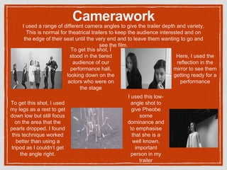 CameraworkI used a range of different camera angles to give the trailer depth and variety.
This is normal for theatrical trailers to keep the audience interested and on
the edge of their seat until the very end and to leave them wanting to go and
see the film.
To get this shot, I
stood in the tiered
audience of our
performance hall,
looking down on the
actors who were on
the stage
Here, I used the
reflection in the
mirror to see them
getting ready for a
performance
I used this low-
angle shot to
give Pheobe
some
dominance and
to emphasise
that she is a
well known,
important
person in my
trailer
To get this shot, I used
my legs as a rest to get
down low but still focus
on the area that the
pearls dropped. I found
this technique worked
better than using a
tripod as I couldn’t get
the angle right.
 