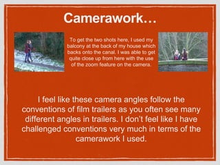 Camerawork…
To get the two shots here, I used my
balcony at the back of my house which
backs onto the canal. I was able to get
quite close up from here with the use
of the zoom feature on the camera.
I feel like these camera angles follow the
conventions of film trailers as you often see many
different angles in trailers. I don’t feel like I have
challenged conventions very much in terms of the
camerawork I used.
 