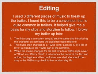 Editing
1. The first song is a modern song to set the scene and introducing
the character as someone the audience could relate to
2. The music then changes to a 1920s song “Let’s do it, let’s fall in
love” to introduce the 1920s part of the narrative.
3. When the music changes for the last time to a 1920s style cover
of “Don’t You Worry Child”, it introduces the name of the film and
actors, the tagline and her confusion into what she should do -
stay in the 1920s or go back to her modern day life.
I used 3 different pieces of music to break up
the trailer. I found this to be a convention that is
quite common in trailers. It helped give me a
basis for my clips and storyline to follow. I broke
my trailer up into:
 