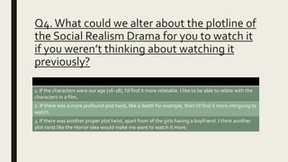 Q4.What could we alter about the plotline of
the Social Realism Drama for you to watch it
if you weren’t thinking about watching it
previously?
1. If the characters were our age (16-18), I’d find it more relatable. I like to be able to relate with the
characters in a film.
2. If there was a more profound plot twist, like a death for example, then I’d find it more intriguing to
watch.
3. If there was another proper plot twist, apart from of the girls having a boyfriend. I think another
plot twist like the Horror idea would make me want to watch it more.
 