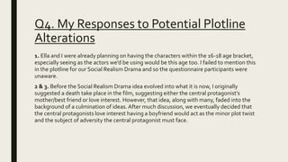 Q4. My Responses to Potential Plotline
Alterations
1. Ella and I were already planning on having the characters within the 16-18 age bracket,
especially seeing as the actors we’d be using would be this age too. I failed to mention this
in the plotline for our Social Realism Drama and so the questionnaire participants were
unaware.
2 & 3. Before the Social Realism Drama idea evolved into what it is now, I originally
suggested a death take place in the film, suggesting either the central protagonist’s
mother/best friend or love interest. However, that idea, along with many, faded into the
background of a culmination of ideas. After much discussion, we eventually decided that
the central protagonists love interest having a boyfriend would act as the minor plot twist
and the subject of adversity the central protagonist must face.
 