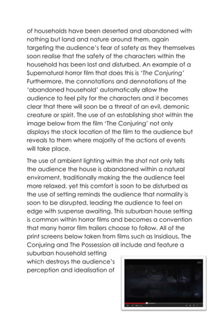 of households have been deserted and abandoned with
nothing but land and nature around them, again
targeting the audience’s fear of safety as they themselves
soon realise that the safety of the characters within the
household has been lost and disturbed. An example of a
Supernatural horror film that does this is ‘The Conjuring’
Furthermore, the connotations and dennotations of the
‘abandoned household’ automatically allow the
audience to feel pity for the characters and it becomes
clear that there will soon be a threat of an evil, demonic
creature or spirit. The use of an establishing shot within the
image below from the film ‘The Conjuring’ not only
displays the stock location of the film to the audience but
reveals to them where majority of the actions of events
will take place.
The use of ambient lighting within the shot not only tells
the audience the house is abandoned within a natural
enviroment, traditionally making the the audience feel
more relaxed, yet this comfort is soon to be disturbed as
the use of setting reminds the audience that normality is
soon to be disrupted, leading the audience to feel on
edge with suspense awaiting. This suburban house setting
is common within horror films and becomes a convention
that many horror film trailers choose to follow. All of the
print screens below taken from films such as Insidious, The
Conjuring and The Possession all include and feature a
suburban household setting
which destroys the audience’s
perception and idealisation of

 
