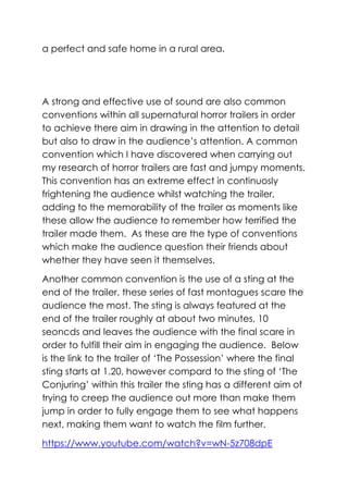 a perfect and safe home in a rural area.

A strong and effective use of sound are also common
conventions within all supernatural horror trailers in order
to achieve there aim in drawing in the attention to detail
but also to draw in the audience’s attention. A common
convention which I have discovered when carrying out
my research of horror trailers are fast and jumpy moments.
This convention has an extreme effect in continuosly
frightening the audience whilst watching the trailer,
adding to the memorability of the trailer as moments like
these allow the audience to remember how terrified the
trailer made them. As these are the type of conventions
which make the audience question their friends about
whether they have seen it themselves.
Another common convention is the use of a sting at the
end of the trailer, these series of fast montagues scare the
audience the most. The sting is always featured at the
end of the trailer roughly at about two minutes, 10
seoncds and leaves the audience with the final scare in
order to fulfill their aim in engaging the audience. Below
is the link to the trailer of ‘The Possession’ where the final
sting starts at 1.20, however compard to the sting of ‘The
Conjuring’ within this trailer the sting has a different aim of
trying to creep the audience out more than make them
jump in order to fully engage them to see what happens
next, making them want to watch the film further.
https://www.youtube.com/watch?v=wN-5z708dpE

 