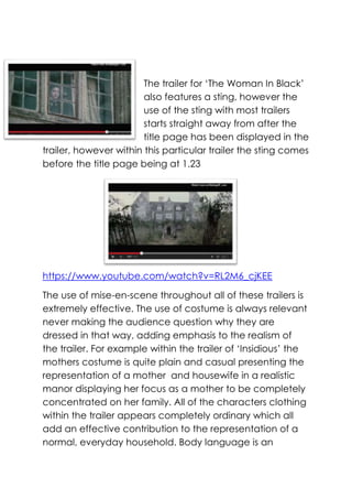 The trailer for ‘The Woman In Black’
also features a sting, however the
use of the sting with most trailers
starts straight away from after the
title page has been displayed in the
trailer, however within this particular trailer the sting comes
before the title page being at 1.23

https://www.youtube.com/watch?v=RL2M6_cjKEE
The use of mise-en-scene throughout all of these trailers is
extremely effective. The use of costume is always relevant
never making the audience question why they are
dressed in that way, adding emphasis to the realism of
the trailer. For example within the trailer of ‘Insidious’ the
mothers costume is quite plain and casual presenting the
representation of a mother and housewife in a realistic
manor displaying her focus as a mother to be completely
concentrated on her family. All of the characters clothing
within the trailer appears completely ordinary which all
add an effective contribution to the representation of a
normal, everyday household. Body language is an

 
