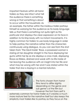 important feature within all horror
trailers as they are infact what tell
the audience there is something
wrong or that something is about
to occur within the household. As
an example, the father within the Insidious trailer portrays
himself as worrying for the audience as his body language
tells us that there is something not quite right as this
particular shot displays the clear expression on his face in
addition to his limp body with no instant movements. It is
highly common for trailers to use body language in order
to help portray the narrative rather than the characters
continuously using dialogue. As you can see from the shot
taken from ‘The Devil Inside’ Rosa, a possessed woman is
staring at her daughter straight in the face displaying her
gums within her lip as she displays a cross mark, displaying
Rossa as lifeless, drained and weak with no life inside of
her leaving the audience with an insight into her life and
what may be wrong with her and it was stated within the
trailer that she is staying in a mental insitution.



The fonts chosen from horror
films tend to differ slightly
depending on the genre and
sub genre’s of the film but
however the font Sans serif is
extremely common for horror trailer as it creates a much
more mature feel for the narrative itself but also keeps the
simplicity most trailers like to portray as they focus on the


 