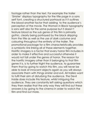 footage rather than the text. For example the trailer
‘Sinister’ displays typography for the title page in a sans
serif font, creating a structured portrayal as it it outlines
the blood another factor that adding to the audience’s
perception of the movie. The Woman in Black typography
is sans serif also for the same purpose but it doesn’t
feature blood as the sub genre of this film is primarily
gothic, clearly being portrayed by the black dripping
from the title as well as the use of dark costume and
colouring throughout the entirety of the trailer. The
promotional package for a film characteristically provides
a symbiotic link linking all of these elements together.
Horrific imagery is a factor that every horror film includes in
order to make it effective and successful otherwise it
would not fall under the genre of horror. The reason for
the horrific imagery other than it belonging to that film
genre it is, is to further fright the audience, to guarantee
them that by going to watch this film, you will never be
able to look at innocent objects again as you will always
associate them with things sinister and evil. All trailers want
to fulfil their aim of disturbing the audience. The Devil
Inside does include this feature, whilst intriguing the
audience. They are constantly left asking questions which
they then realise that the only way they will find out these
answers is by going to the cinema in order to watch the
film and find out more.

 