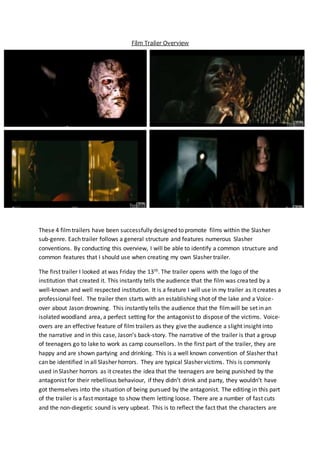 Film Trailer Overview
These 4 filmtrailers have been successfully designed to promote films within the Slasher
sub-genre. Each trailer follows a general structure and features numerous Slasher
conventions. By conducting this overview, I will be able to identify a common structure and
common features that I should use when creating my own Slasher trailer.
The first trailer I looked at was Friday the 13th. The trailer opens with the logo of the
institution that created it. This instantly tells the audience that the film was created by a
well-known and well respected institution. It is a feature I will use in my trailer as it creates a
professional feel. The trailer then starts with an establishing shot of the lake and a Voice-
over about Jason drowning. This instantly tells the audience that the filmwill be set in an
isolated woodland area, a perfect setting for the antagonist to dispose of the victims. Voice-
overs are an effective feature of film trailers as they give the audience a slight insight into
the narrative and in this case, Jason’s back-story. The narrative of the trailer is that a group
of teenagers go to lake to work as camp counsellors. In the first part of the trailer, they are
happy and are shown partying and drinking. This is a well known convention of Slasher that
can be identified in all Slasher horrors. They are typical Slasher victims. This is commonly
used in Slasher horrors as it creates the idea that the teenagers are being punished by the
antagonist for their rebellious behaviour, if they didn’t drink and party, they wouldn’t have
got themselves into the situation of being pursued by the antagonist. The editing in this part
of the trailer is a fast montage to show them letting loose. There are a number of fast cuts
and the non-diegetic sound is very upbeat. This is to reflect the fact that the characters are
 
