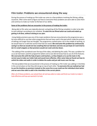 Film trailer: Problems we encountered along the way
During the process of making our film trailer we came to a few problems involving the filming, editing
sound etc. After some work to figure out how to overcome these problems we were able to solve them
and continue to make our trailer to the best of our ability.
Some of the problems that we encounter in the process of making the trailer:
-Being able to film when we originally planned, and getting all the filming complete in order to be able
to start editing it according to our schedule. To solve this we filmed when we could and ended up
getting it all done, without sticking to our plan.
-Using Adobe premiere was one of the major problems that we encountered as the programme was a
lot more difficult to use than other programmes that we have used in the past which made the process
of editing a lot longer than we thought. The programme crashed quite a lot in the middle of working, so
we would have to re edit that section that had not saved. We overcame this problem by continuously
saving it so that we would not lose anything that we had done and also we just kept at it and tried to
do it in small snippets so that premiere would not crash and shut down.
-The adding of the soundtrack over the top of the video, and deleting the audio. This was a problem for
us as we had never used this programme before and so we did not know how to use all of the features.
We overcame this with the help of peers and teachers, as they helped us to use the tools in the
correct way to make our trailer look and sound more effective. After some help we found out how to
unlink the video and audio in order to delete the audio and just add music over the top.
-The last problem that we encountered in the process of making our film trailer was adding in intertitles
in the correct place so that they did not go on top of each other. To overcome this we realised we had
to use the timeline on premiere instead on the scene line so we could see the individual shots better
and we were then able to add in the intertitles in the correct places.
After all of these problems, we solved them all and was able to make and finish our trailer to make it
look effective and how we wanted it to look.
 