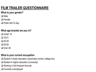 FILM TRAILER QUESTIONNAIRE
What is your gender?
 Male
 Female
 Prefer Not To Say
What age bracket are you in?
 Under 18
 18-21
 22-25
 26-30
 Over 30
What is your current occupation
 Student in lower education (secondary school, college etc)
 Student in higher education (university)
 Working in full time/part time job
 Currently unemployed
 