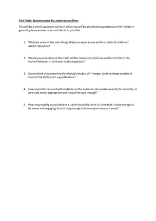 FilmTrailer Questionnaire By LeatherboundFilms
Thiswill be a short5 questionsurveyinwhichyouwill be askedsome questionsonFilmTrailersin
general,pleaseanswerinasmuchdetail aspossible.
1. What are some of the main thingsthatyouexpect to see withinatrailerfora Movie?
Action?Storyline?
2. Wouldyouexpecttosee the creditsof the mainactors/actresseswithinthe filminthe
trailer?Whenonin the traileris,thisexpected?
3. Do youthinkthat a movie trailershouldinclude acliff-hanger,there isalarge numberof
trailersthatdo this,isit a goodfeature?
4. How importantissoundwithinatrailerasthe audience,doyoulike avarietyfordiversity,or
one track that is appropriate andrunsall the way through?
5. How longroughlydoyoubelieve atrailershouldbe,whatisatime that isshort enoughto
be sweetandengaging,butnotlongenoughto bore or give toomuch away?
 
