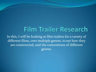 In this, I will be looking at film trailers for a variety of
 different films, over multiple genres, to see how they
   are constructed, and the conventions of different
                         genres.
 