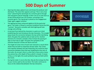 500 Days of Summer
•   Opening shot plays upbeat music and shows the producer and
    distributor. The voice then appears and says “this is not a love
    story” subverting the stereotype of a romantic genre through
    still using genre special language. It then cuts to an ariel close up
    of two hands placed over one another, connoting to the
    romantic genre. The ring (prop) is placed on her engagement
    finger again suggest romance.
•   The lighting has been enhanced slightly to fit this particular
    genre. The trailer is filmed in summery conditions hence the title
    “summer”. Romantic comedies with dark lighting will look
    strange and unfitting.
•   A mid-shot from behind the characters is used as an initial
    establishing shot and introduces the two characters. This straight
    away shows the connection between the two whilst identifying
    them; this gives the audience who to look out for. Another
    element of a romantic comedy is that it shows the passing of
    days so from day to night. This gives the sympathy to the
    character because it shows the desire and lust.
•   The length of screen time of each main character is equal which
    shows they are both as important ad each other. The screen
    time switches between the two frequently, this reinforces their
    connection between them that was established at the start of
    the trailer. At one part, there is a shot that is focus onto a lamp;
    the camera has a thin depth of focus which is moved. It moves
    to focus on the light; this could symbolise hope and faith within
    the movie.
•   During the trailer it cuts to the title, they do this to keep the film
    in your mind as well as the narrative. The trailer continues to
    focus on the relationship between the two characters.
 