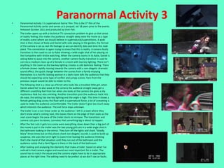 •
                                       Paranormal Activity 3
    Paranormal Activity 3 is supernatural horror film. This is the 3rd film of the
    Paranormal Activity series and serves as a prequel, set 18 years prior to the events.
    Released October 2011 and produced by Oren Peli.
•   The trailer opens up with a technical TV connection problem to give us that sense
    of reality feeling; this makes the audience straight away view the movie as a type
    of reality scene where we should believe in supernatural/superstitions. A wide
    shot is then shown of Katie and Daniel wife Julie playing in the garden, the format
    of the camera is set as real life footage so we can identify date and time this took
    place. This connotation is again trying to stress that this is reality. A camera faulty
    transition is then used to cut to Katie showing a wide angle shot of her playing on
    the trampoline with Kristie watching. When the camera zooms in to Katie, Daniel is
    asking Katie to wave into the camera, another camera faulty transition is used to
    cut into a medium close up of a female in a room with low key lighting. There isn’t
    anything in the room so the low key lighting creates a cold darkness feeling. There
    a female shown rapidly moving towards the camera with a non-diegetic dramatic
    sound effect, the quick change between the scenes from a family enjoying
    themselves to a horrific looking woman in a dark room tells the audience that they
    should be expecting some type of conflict and jumpy scenes. Fans from the
    previous sequel would be able to relate to this.
•   The following shot is a close up of Kristi who looks like a troubled little girl, when
    Daniel asked her to also wave at the camera the audience straight away get a
    different unsettling feel from her when she looks at the camera she gives a shy
    mysterious look but also smirking. Another transition puts the audience back into
    dis-ease, the setting has low key lighting and the angle is high. This time it shows a
    female getting drag across the floor with a supernatural force, a lot of screaming is
    used to make the audience uncomfortable. The trailer doesn’t give too much away
    which interests the audience. The evil force stays unknown.
•   The trailer is on a non-linear order as the audience I left in a state where they
    don’t know what’s coming next, this leaves them on the edge of their seats as the
    next scene begins the pace of the trailer starts to increase. The transitions and
    camera cuts pace increases, connotes that something big is about to happen.
•   After the fast cuts it gets to a scene were everything slows down then a big part of
    the movie is put in the trailer was the two young girls are in a wide angle shot in
    the bathroom looking in the mirror. They turn off the lights and chant “bloody
    Mary” three times but on the phone chant non diegetic sounds is used to build up
    suspense, she uses the torch light to scare Kristi leaving the audience thinking
    that’s the moral of that situation until they run out of the bathroom and the
    audience notice that a faint figure is there in the back of the bathroom.
•   After looking and analysing the elements that make a trailer, based on what I’ve
    noticed is that camera angles and sound are most important for a trailer. The
    sound has to match the visual and the camera angles have to be in appropriate
    places at the right time. The editing need to be prefect so we don’t see an faults.
 