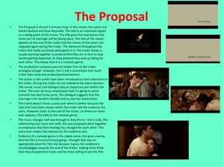 The Proposal
•   The Proposal is almost 3 minutes long. In this movie, the actors are
    Sandra Bullock and Ryan Reynolds. The title is an important aspect
    as a selling point of the movie. The title gives the impression that
    some sort of marriage will be taking place. The title of the movie
    appears at the end of the trailer and the names of the actors are
    repeated again during the trailer. The elements throughout the
    trailer that make you know what genre it is. The trailer shows a
    couple working together to pretend that they are in love to stop
    Sandra getting deported. As they pretend they end up falling for
    each other. This shows that it is a romance genre.
•   The production company was not shown first on the trailer
    strangely enough. However, this is still a convention that much
    trailer does show the production/distributions.
•   The actors in this trailer have been introduced as their characters in
    the trailer. During the trailer no one individual has been mention.
    The sound, music and dialogue play an important part within the
    trailer. The tone of music emphasises that it is going to some
    romantic but also funny parts. The dialogue suggests that the
    marriage is for Sandra’s benefit and to save her deportation.
•   The trailer doesn’t have a voice over which is better because the
    clips that have been shown within the trailer tell the audience the
    story. However closer to the end of the trailer, an American voice
    over appears, this adds to the comedy genre.
•   The music changes half way through to Katy Perry – Hot n Cold. The
    relationship also starts too swift, this was purposely done together
    to emphasise that their feelings has changed for each other. The
    voice over makes that obvious for the audience also.
•   Evidence of a comedy genre is the naked scene; this gives a sense
    that the film is funny and easy going. I thought that was an
    appropriate place for that clip because it gives the audience a
    chuckle/giggle towards the end of the trailer, making them think
    that they enjoyed that trailer and be more willing to see the film.
 