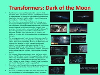 Transformers: Dark of the Moon
•   Transformers is an science fiction action film and is the third
    instalment of the Transformers franchise. Transformers is directed
    by the Michael Bay, he is prone of directing action films which is a
    huge hint of what genre this film will be. It starts off by showing
    the distribution which is “Paramount”.
•   The trailer shows numerous shots of old real life footage when
    humans were first travelling to the moon. This immediately tells
    the audience that this film will be a sci-fi genre. After various shots,
    it moves to a series of mid shots which show the space shop
    arriving on the moon and the astronauts landing. The dialogue “A
    Generation greatest Achievement” has confirmed that the
    astronauts as landed. There is a close up of an astronaut foot
    landing on the moon with the emphasised noise to making it more
    dramatic.
•   The non-diegetic sound of music starts and the tension rises. The
    music included enhanced screeching which most probably by the
    robots. These sounds create a feel of unease for the audience and
    suspense. The tempo of the music gradually increases then
    suddenly stops, putting the audience on the edge. As the
    astronauts spots the huge robot, the non-diegetic sounds of
    heartbeats starts, this build suspense for the audience. A long shot
    is used to show how huge the robot is and creates an increase of
    anxiety.
•   The astronaut dialogue makes it even tenser “you’re not gonna
    believe this”. This doesn’t give anything anyways for the audience
    which keeps them intrigued and wanted to carry on watching the
    trailer. The camera analyses the robot and goes deep into the
    robot’s eye and we see all the gears and parts, this gradually build
    into the title ‘Transformers’ which is a great effect.
•   Towards the end of the trailer the music progresses and becomes
    very loud and constant which increases the tension for the
    audience.
•   This trailer has not focused on the story or the characters in the
    film but focused on its unique selling point which is the robots.
 