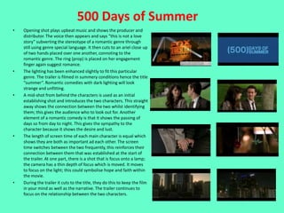 500 Days of Summer
•   Opening shot plays upbeat music and shows the producer and
    distributor. The voice then appears and says “this is not a love
    story” subverting the stereotype of a romantic genre through
    still using genre special language. It then cuts to an ariel close up
    of two hands placed over one another, connoting to the
    romantic genre. The ring (prop) is placed on her engagement
    finger again suggest romance.
•   The lighting has been enhanced slightly to fit this particular
    genre. The trailer is filmed in summery conditions hence the title
    “summer”. Romantic comedies with dark lighting will look
    strange and unfitting.
•   A mid-shot from behind the characters is used as an initial
    establishing shot and introduces the two characters. This straight
    away shows the connection between the two whilst identifying
    them; this gives the audience who to look out for. Another
    element of a romantic comedy is that it shows the passing of
    days so from day to night. This gives the sympathy to the
    character because it shows the desire and lust.
•   The length of screen time of each main character is equal which
    shows they are both as important ad each other. The screen
    time switches between the two frequently, this reinforces their
    connection between them that was established at the start of
    the trailer. At one part, there is a shot that is focus onto a lamp;
    the camera has a thin depth of focus which is moved. It moves
    to focus on the light; this could symbolise hope and faith within
    the movie.
•   During the trailer it cuts to the title, they do this to keep the film
    in your mind as well as the narrative. The trailer continues to
    focus on the relationship between the two characters.
 
