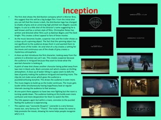 •
                                                           Inception
    The first shot shows the distribution company which is Warner Bros,
    this suggest that this will be a big budget film. From the initial shot
    you can tell that the movie is dark, the distribution logo has changed
    to shades of grey and an unnerving high pitched non diegetic sounds
    begins. It cuts to a title shot of the director’s name suggesting he is
    well known and has a certain style of films. Christopher Nolan has
    written and directed other films such as Batman Begins and The Dark
    Knight. This creates a direct appeal to fans of these movies.
•   As the music becomes louder, suspense rises and the trailer shows us
    a close up of a spinning object. The fact that the spinning object has
    not significant to the audience draws them in and wanted them to
    watch more of the trailer. An arial shot of a city creates a setting for
    the movie and continuous use of the shade of grey creates a
    mysterious atmosphere.
•   A close up shot introduces the first character, looking away from the
    camera in a direction we can’t see. This creates suspense because
    the audience is intrigued because they want to know what the
    worried character is looking at.
•   A point of view shot shows another character being pulled away from
    two men in black suits. Black connotes evil which creates an thrilling
    atmosphere. A close up of water tilting in a glass seem to defy the
    laws of gravity making the audience intrigued and wanting more. The
    clips do not make sense which gives the audience a
    puzzled/confusing storyline. This draws the audience in even more.
•   The music begins to build up as the trailer continues. The music gets
    louder while simultaneously having large/heavy beat at regular
    intervals causing the audience to feel anxious.
•   At one point there appears to have two men fighting but the room is
    turning upside down. The audience looking at this builds even more
    confusion and more desperation for them to watch the film.
•   The title appears again but within a maze, connotes to the puzzled
    feeling the audience is experiencing.
•   The caption says “Leonardo Dicapiro”. Leonardo is a very famous
    movie star, very famous for ‘’Titanic’. The trailer shows his name to
    help promote the movie, showing his name helps people recognize
    who’s in it.
 