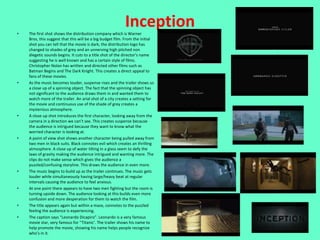 •
                                                           Inception
    The first shot shows the distribution company which is Warner
    Bros, this suggest that this will be a big budget film. From the initial
    shot you can tell that the movie is dark, the distribution logo has
    changed to shades of grey and an unnerving high pitched non
    diegetic sounds begins. It cuts to a title shot of the director’s name
    suggesting he is well known and has a certain style of films.
    Christopher Nolan has written and directed other films such as
    Batman Begins and The Dark Knight. This creates a direct appeal to
    fans of these movies.
•   As the music becomes louder, suspense rises and the trailer shows us
    a close up of a spinning object. The fact that the spinning object has
    not significant to the audience draws them in and wanted them to
    watch more of the trailer. An arial shot of a city creates a setting for
    the movie and continuous use of the shade of grey creates a
    mysterious atmosphere.
•   A close up shot introduces the first character, looking away from the
    camera in a direction we can’t see. This creates suspense because
    the audience is intrigued because they want to know what the
    worried character is looking at.
•   A point of view shot shows another character being pulled away from
    two men in black suits. Black connotes evil which creates an thrilling
    atmosphere. A close up of water tilting in a glass seem to defy the
    laws of gravity making the audience intrigued and wanting more. The
    clips do not make sense which gives the audience a
    puzzled/confusing storyline. This draws the audience in even more.
•   The music begins to build up as the trailer continues. The music gets
    louder while simultaneously having large/heavy beat at regular
    intervals causing the audience to feel anxious.
•   At one point there appears to have two men fighting but the room is
    turning upside down. The audience looking at this builds even more
    confusion and more desperation for them to watch the film.
•   The title appears again but within a maze, connotes to the puzzled
    feeling the audience is experiencing.
•   The caption says “Leonardo Dicapiro”. Leonardo is a very famous
    movie star, very famous for ‘’Titanic’. The trailer shows his name to
    help promote the movie, showing his name helps people recognize
    who’s in it.
 