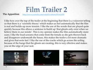 Film Trailer 2The Apparition http://www.youtube.com/watch?v=mkmzXVwLtH0
I like how over the top of the trailer at the beginning that there is a voiceover telling
us that there is a ‘scientific theory’ which makes us feel automatically that the film
is real and builds up more tension. I like the use of the words that are played quite
quickly because this allows a sentence to build up ‘that ghosts only exist when we
believe them in our minds’. This is my opinion makes the film automatically more
scary. I like the loud screams that come from the female as she gets thrown back
and disappears underneath the house, this makes the trailer a lot more dramatic
and gives that eerie feel. I like the use of the cracks which go across the ceiling
because of the bangs that the ghosts are creating, this is very effective and makes
you on the edge of your seat.
 