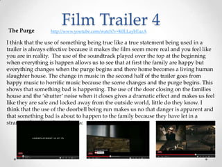 Film Trailer 4The Purge http://www.youtube.com/watch?v=K0LLaybEuzA
I think that the use of something being true like a true statement being used in a
trailer is always effective because it makes the film seem more real and you feel like
you are in reality. The use of the soundtrack played over the top at the beginning
when everything is happen allows us to see that at first the family are happy but
everything changes when the purge begins and there home becomes a living human
slaughter house. The change in music in the second half of the trailer goes from
happy music to horrific music because the scene changes and the purge begins. This
shows that something bad is happening. The use of the door closing on the families
house and the ‘shutter’ noise when it closes gives a dramatic effect and makes us feel
like they are safe and locked away from the outside world, little do they know. I
think that the use of the doorbell being run makes us no that danger is apparent and
that something bad is about to happen to the family because they have let in a
stranger that they do not know.
 