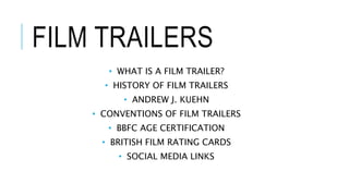 FILM TRAILERS 
• WHAT IS A FILM TRAILER? 
• HISTORY OF FILM TRAILERS 
• ANDREW J. KUEHN 
• CONVENTIONS OF FILM TRAILERS 
• BBFC AGE CERTIFICATION 
• BRITISH FILM RATING CARDS 
• SOCIAL MEDIA LINKS 
 