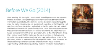 Before We Go (2014)
After watching this film trailer I found myself moved by the connection between
the two characters. I thought the pace that the trailer went at the amount of
information revealed about the storyline and the characters was just enough to
make the trailer interesting but not give to much away. One of the things that I will
take from this film trailer and try and include in the film trailer that I will make is
the chemistry between the two main characters. This is because if I want to make
the audience believe the storyline so I need to ensure that the actors that I use
have a connection in real life or are good actors. One of the other effective things
that I noticed about the film trailer was the use of narration in the beginning.
By having this narration at the beginning before we are introduced to any of the
characters, it helps to set the tone for the whole film trailer. I think that this is an
effective technique and I will consider whether or not it would be worth
experimenting with this technique to help make my film trailer more effective.
 